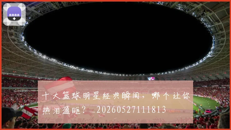 十大篮球明星经典瞬间,哪个让你热泪盈眶?_20260527111813