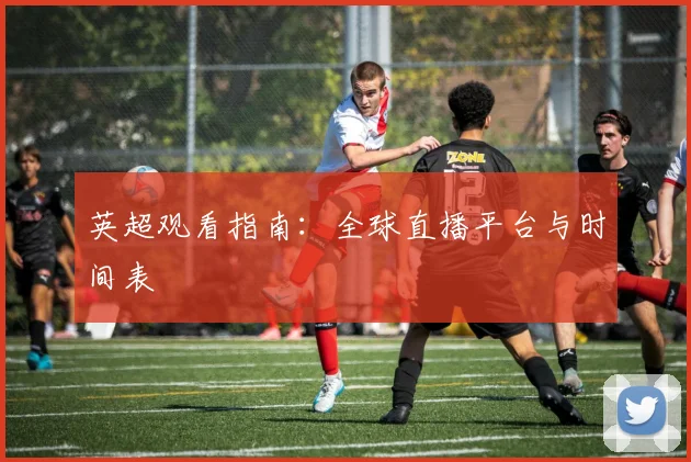 英超观看指南:全球直播平台与时间表