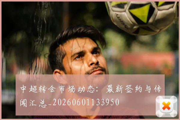 中超转会市场动态:最新签约与传闻汇总_20260601133950