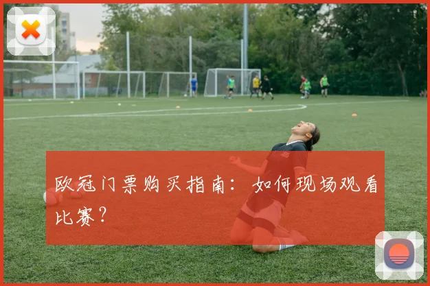 欧冠门票购买指南：如何现场观看比赛？