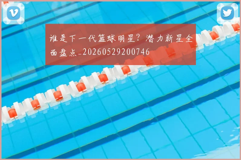 谁是下一代篮球明星?潜力新星全面盘点_20260529200746