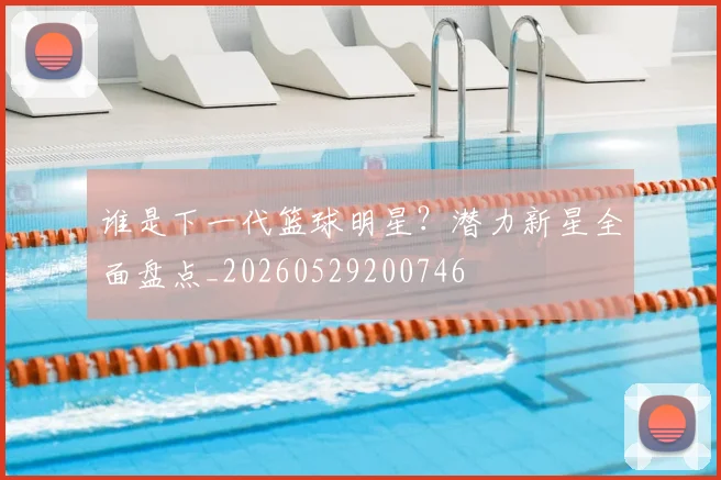 谁是下一代篮球明星？潜力新星全面盘点_20260529200746