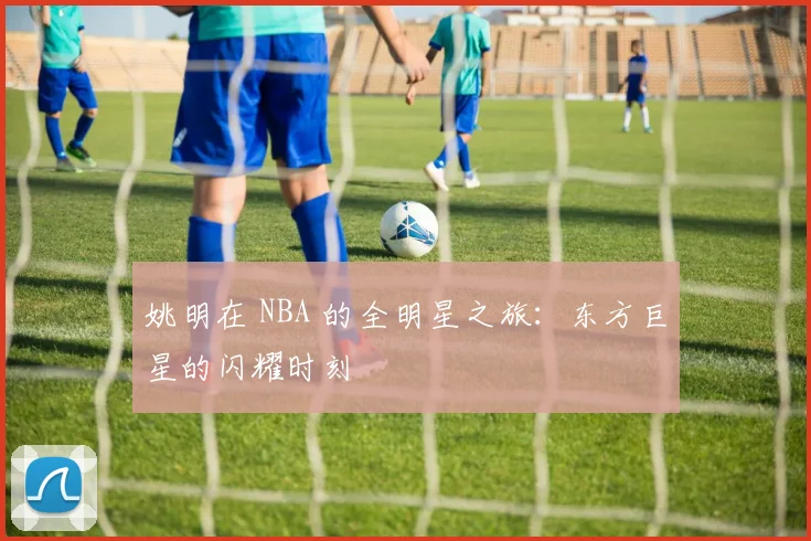 姚明在 NBA 的全明星之旅：东方巨星的闪耀时刻