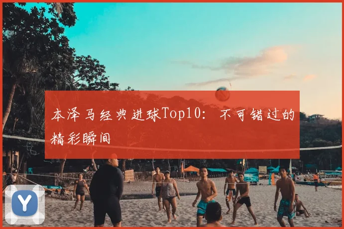 本泽马经典进球Top10：不可错过的精彩瞬间