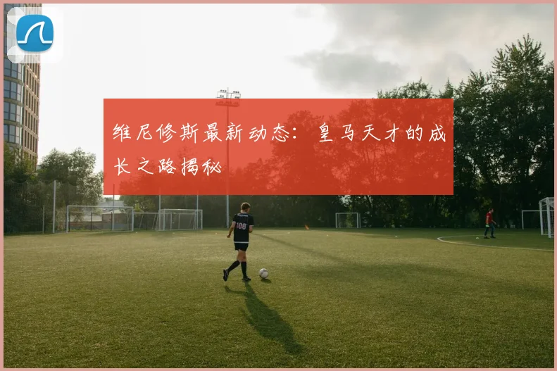 维尼修斯最新动态：皇马天才的成长之路揭秘