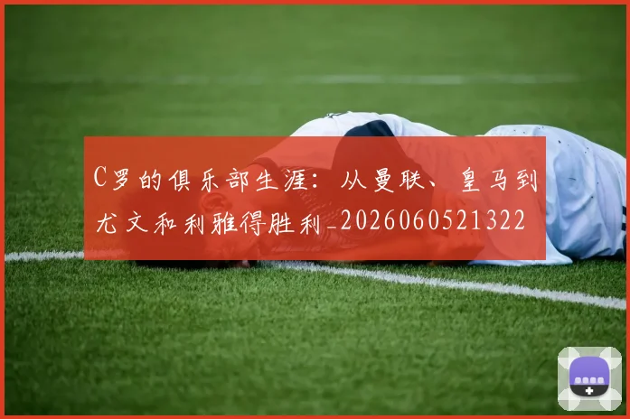 C罗的俱乐部生涯:从曼联、皇马到尤文和利雅得胜利_20260605213221