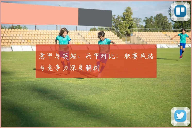 意甲与英超、西甲对比：联赛风格与竞争力深度解析