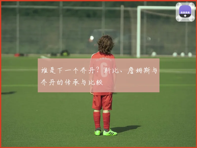 谁是下一个乔丹？科比、詹姆斯与乔丹的传承与比较