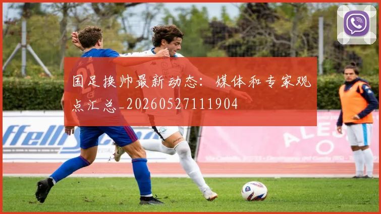 国足换帅最新动态:媒体和专家观点汇总_20260527111904