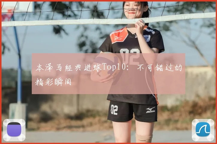 本泽马经典进球Top10:不可错过的精彩瞬间
