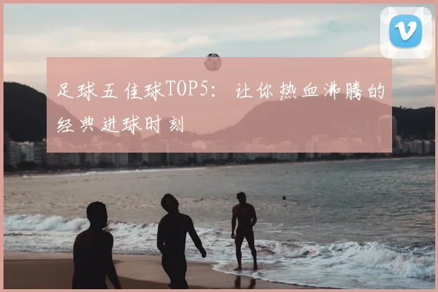 足球五佳球TOP5:让你热血沸腾的经典进球时刻