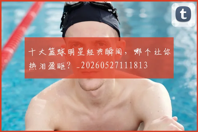十大篮球明星经典瞬间,哪个让你热泪盈眶?_20260527111813