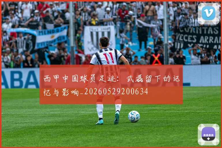 西甲中国球员足迹：武磊留下的记忆与影响_20260529200634