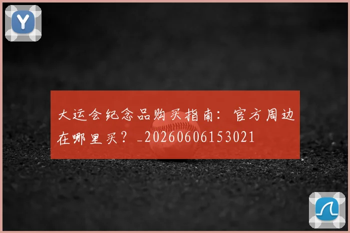 大运会纪念品购买指南:官方周边在哪里买?_20260606153021