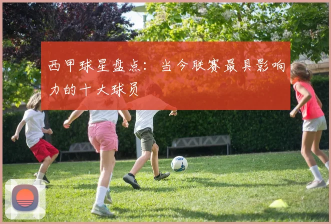 西甲球星盘点：当今联赛最具影响力的十大球员