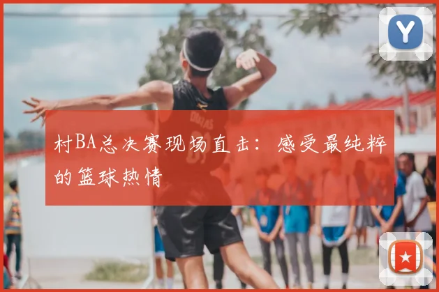 村BA总决赛现场直击：感受最纯粹的篮球热情