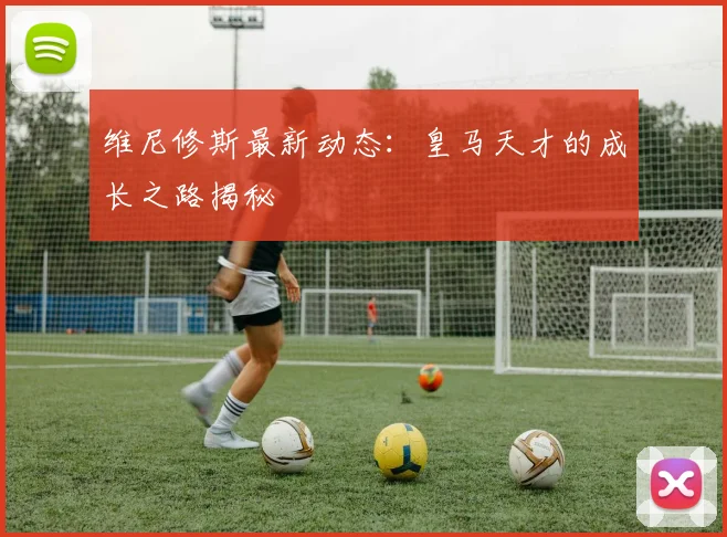 维尼修斯最新动态：皇马天才的成长之路揭秘